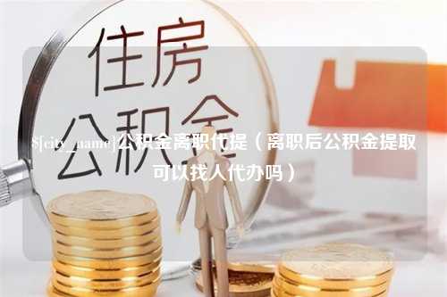 潍坊公积金离职代提（离职后公积金提取可以找人代办吗）