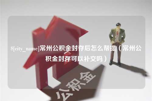 潍坊常州公积金封存后怎么帮提（常州公积金封存可以补交吗）